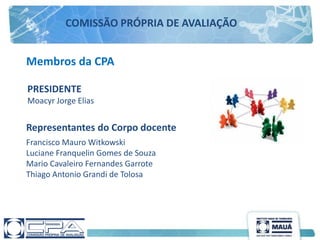 Membros da CPA
Francisco Mauro Witkowski
Luciane Franquelin Gomes de Souza
Mario Cavaleiro Fernandes Garrote
Thiago Antonio Grandi de Tolosa
Representantes do Corpo docente
PRESIDENTE
Moacyr Jorge Elias
COMISSÃO PRÓPRIA DE AVALIAÇÃO
 
