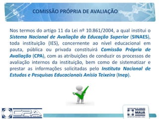Nos termos do artigo 11 da Lei nº 10.861/2004, a qual institui o
Sistema Nacional de Avaliação da Educação Superior (SINAES),
toda instituição (IES), concernente ao nível educacional em
pauta, pública ou privada constituirá Comissão Própria de
Avaliação (CPA), com as atribuições de conduzir os processos de
avaliação internos da instituição, bem como de sistematizar e
prestar as informações solicitadas pelo Instituto Nacional de
Estudos e Pesquisas Educacionais Anísio Teixeira (Inep).
COMISSÃO PRÓPRIA DE AVALIAÇÃO
 