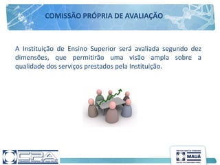 A Instituição de Ensino Superior será avaliada segundo dez
dimensões, que permitirão uma visão ampla sobre a
qualidade dos serviços prestados pela Instituição.
COMISSÃO PRÓPRIA DE AVALIAÇÃO
 