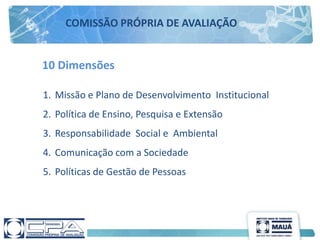 10 Dimensões
1. Missão e Plano de Desenvolvimento Institucional
2. Política de Ensino, Pesquisa e Extensão
3. Responsabilidade Social e Ambiental
4. Comunicação com a Sociedade
5. Políticas de Gestão de Pessoas
COMISSÃO PRÓPRIA DE AVALIAÇÃO
 