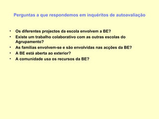 Perguntas a que respondemos em inquéritos de autoavaliação Os diferentes projectos da escola envolvem a BE? Existe um trabalho colaborativo com as outras escolas do Agrupamento? As famílias envolvem-se e são envolvidas nas acções da BE? A BE está aberta ao exterior? A comunidade usa os recursos da BE? 