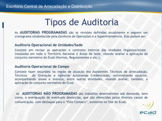 Tipos de Auditoria As  AUDITORIAS PROGRAMADAS  são as revisões definidas anualmente e seguem um cronograma estabelecido pela Gerência de Operações e a Superintendência. Elas podem ser: Auditoria Operacional de Unidades/Sede Consiste em revisar as operações e controles internos das Unidades Organizacionais  instaladas em todo o Território Nacional e Áreas da Sede, visando avaliar a aplicação do conjunto normativo do Ecad (Normas, Regulamentos e etc.). Auditoria Operacional de Campo Consiste fazer incursões na região de atuação dos Assistentes Técnicos de Arrecadação, Técnicos  de Gravação e Agências Autônomas Credenciadas, entrevistando usuários, acompanhando shows e eventos, entre outras atividades, visando avaliar, também, a aplicação do conjunto normativo do Ecad.   As  AUDITORIAS NÃO PROGRAMADAS  são trabalhos desenvolvidos sob demanda, bem como, a averiguação de eventuais denúncias, que são oferecidas pelos diversos canais de comunicação, com destaque para o “Fale Conosco”, existente no Site do Ecad . 