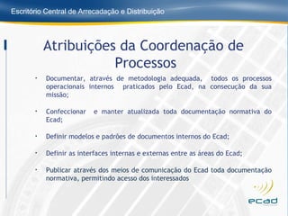 Documentar, através de metodologia adequada,  todos os processos operacionais internos  praticados pelo Ecad, na consecução da sua missão; Confeccionar  e manter atualizada toda documentação normativa do Ecad;  Definir modelos e padrões de documentos internos do Ecad; Definir as interfaces internas e externas entre as áreas do Ecad; Publicar através dos meios de comunicação do Ecad toda documentação normativa, permitindo acesso dos interessados Atribuições da Coordenação de  Processos 