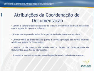 Definir a temporalidade de guarda de todos os documentos do Ecad, de acordo com a legislação vigente e aplicável;  Normatizar os procedimentos de organização de documentos e arquivos; Orientar todas as áreas do Ecad quanto a correta aplicação das normas internas relativas a guarda de documentos; Avaliar os documentos de acordo com a Tabela de Temporalidade de Documentos, para fins de eliminação; e Administrar contratos com empresas de guarda terceirizada de documentos. Atribuições da Coordenação de  Documentação 