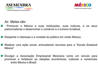 As  Metas são: Promover o México e suas instituições, suas culturas, e os seus patrocinadores e desenvolver o comércio e o turismo bi-lateral. Despertar o interesse e a vontade do público em visitar México. Realizar uma ação social, arrecadando recursos para a “Escola Estadual México” Divulgar a Associação Empresarial Mexicana como um veículo para promover e fortalecer as relações econômicas, culturais e comerciais  entre México e Brasil.  
