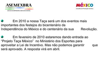 Em 2010 a nossa Taça será um dos eventos mais  importantes dos festejos do bicentenário da  Independência do México e do centenário da sua  Revolução. Em fevereiro de 2010 estaremos dando entrada ao  “Projeto Taça México”  no Ministério dos Esportes para  aproveitar a Lei de Incentivo. Mas não podemos garantir  que será aprovado. A resposta virá em abril.  