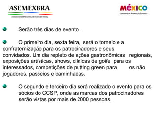 Serão três dias de evento.  O primeiro dia, sexta feira,  será o torneio e a  confraternização para os patrocinadores e seus  convidados. Um dia repleto de ações gastronômicas  regionais, exposições artísticas, shows, clínicas de golfe  para os interessados, competições de putting green para  os não jogadores, passeios e caminhadas.  O segundo e terceiro dia será realizado o evento para os  sócios do CCSP, onde as marcas dos patrocinadores  serão vistas por mais de 2000 pessoas.  