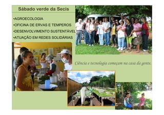 Sábado verde da Secis

•AGROECOLOGIA
•OFICINA DE ERVAS E TEMPEROS
•DESENVOLVIMENTO SUSTENTÁVEL
•ATUAÇÃO EM REDES SOLIDÁRIAS




                               Ciência e tecnologia começam na casa da gente.
 