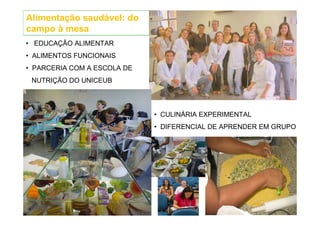 Alimentação saudável: do
campo à mesa
• EDUCAÇÃO ALIMENTAR
• ALIMENTOS FUNCIONAIS
• PARCERIA COM A ESCOLA DE
 NUTRIÇÃO DO UNICEUB



                             • CULINÁRIA EXPERIMENTAL
                             • DIFERENCIAL DE APRENDER EM GRUPO
 