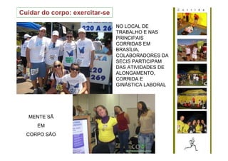 Cuidar do corpo: exercitar-se

                                NO LOCAL DE
                                TRABALHO E NAS
                                PRINCIPAIS
                                CORRIDAS EM
                                BRASÍLIA,
                                COLABORADORES DA
                                SECIS PARTICIPAM
                                DAS ATIVIDADES DE
                                ALONGAMENTO,
                                CORRIDA E
                                GINÁSTICA LABORAL




   MENTE SÃ
     EM
  CORPO SÃO
 