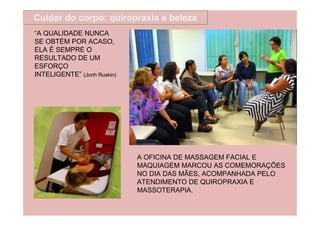 Cuidar do corpo: quiropraxia e beleza
“A QUALIDADE NUNCA
SE OBTÉM POR ACASO,
ELA É SEMPRE O
RESULTADO DE UM
ESFORÇO
INTELIGENTE” (Jonh Ruskin)




                             A OFICINA DE MASSAGEM FACIAL E
                             MAQUIAGEM MARCOU AS COMEMORAÇÕES
                             NO DIA DAS MÃES, ACOMPANHADA PELO
                             ATENDIMENTO DE QUIROPRAXIA E
                             MASSOTERAPIA.
 