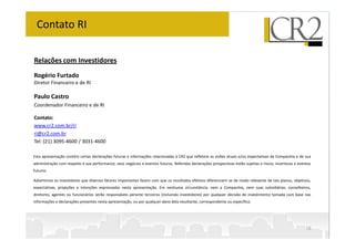 Relações com Investidores
Rogério Furtado
Diretor Financeiro e de RI
Paulo Castro
Coordenador Financeiro e de RI
Contato:
www.cr2.com.br/ri
Contato RI
www.cr2.com.br/ri
ri@cr2.com.br
Tel: (21) 3095-4600 / 3031-4600
Esta apresentação contém certas declarações futuras e informações relacionadas à CR2 que refletem as visões atuais e/ou expectativas da Companhia e de sua
administração com respeito à sua performance, seus negócios e eventos futuros. Referidas declarações prospectivas estão sujeitas a riscos, incertezas e eventos
futuros.
Advertimos os investidores que diversos fatores importantes fazem com que os resultados efetivos diferenciem se de modo relevante de tais planos, objetivos,
expectativas, projeções e intenções expressadas nesta apresentação. Em nenhuma circunstância, nem a Companhia, nem suas subsidiárias, conselheiros,
diretores, agentes ou funcionários serão responsáveis perante terceiros (incluindo investidores) por qualquer decisão de investimento tomada com base nas
informações e declarações presentes nesta apresentação, ou por qualquer dano dela resultante, correspondente ou específico.
16
 