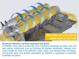 SISTEMA DE COLHEITA
COM DUPLO ROTOR
Excelente debulha e perfeita separação dos grãos.
A CR6080, como toda a família CR, tem a exclusiva tecnologia de duplo rotor. Os
dois rotores, juntamente com os côncavos de grandes dimensões, realizam uma
suave fricção em toda a sua extensão, grão a grão, com elevada força centrífuga,
contribuindo para uma grande capacidade de debulha e separação e excelente
qualidade dos grãos.
 