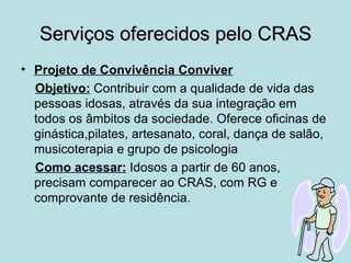 Serviços oferecidos pelo CRAS
• Projeto de Convivência Conviver
  Objetivo: Contribuir com a qualidade de vida das
  pessoas idosas, através da sua integração em
  todos os âmbitos da sociedade. Oferece oficinas de
  ginástica,pilates, artesanato, coral, dança de salão,
  musicoterapia e grupo de psicologia
  Como acessar: Idosos a partir de 60 anos,
  precisam comparecer ao CRAS, com RG e
  comprovante de residência.
 