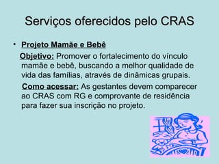 Serviços oferecidos pelo CRAS
• Projeto Mamãe e Bebê
  Objetivo: Promover o fortalecimento do vínculo
  mamãe e bebê, buscando a melhor qualidade de
  vida das famílias, através de dinâmicas grupais.
  Como acessar: As gestantes devem comparecer
  ao CRAS com RG e comprovante de residência
  para fazer sua inscrição no projeto.
 