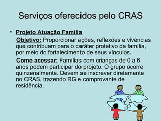 Serviços oferecidos pelo CRAS
• Projeto Atuação Família
  Objetivo: Proporcionar ações, reflexões e vivências
  que contribuam para o caráter protetivo da família,
  por meio do fortalecimento de seus vínculos.
  Como acessar: Famílias com crianças de 0 a 6
  anos podem participar do projeto. O grupo ocorre
  quinzenalmente. Devem se inscrever diretamente
  no CRAS, trazendo RG e comprovante de
  residência.
 