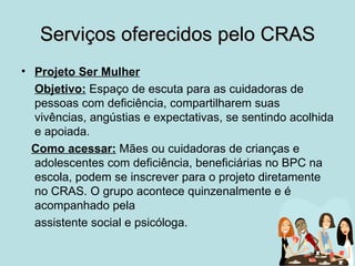 Serviços oferecidos pelo CRAS
• Projeto Ser Mulher
  Objetivo: Espaço de escuta para as cuidadoras de
  pessoas com deficiência, compartilharem suas
  vivências, angústias e expectativas, se sentindo acolhida
  e apoiada.
  Como acessar: Mães ou cuidadoras de crianças e
  adolescentes com deficiência, beneficiárias no BPC na
  escola, podem se inscrever para o projeto diretamente
  no CRAS. O grupo acontece quinzenalmente e é
  acompanhado pela
  assistente social e psicóloga.
 