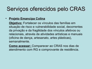 Serviços oferecidos pelo CRAS
• Projeto Emancipa Colina
  Objetivo: Fortalecer os vínculos das famílias em
  situação de risco e vulnerabilidade social, decorrentes
  da privação e da fragilidade dos vínculos afetivos ou
  relacionais, através de atividades artísticas e manuais
  (oficina de dança, artesanato, artes plásticas),
  semanalmente.
  Como acessar: Comparecer ao CRAS nos dias de
  atendimento com RG e comprovante de residência.
 