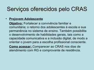 Serviços oferecidos pelo CRAS
• Projovem Adolescente
  Objetivo: Fortalecer a convivência familiar e
  comunitária; o retorno dos adolescentes à escola e sua
  permanência no sistema de ensino. Também possibilita
  o desenvolvimento de habilidades gerais, tais como a
  capacidade comunicativa e a inclusão digital, de modo a
  orientar o jovem para a escolha profissional consciente.
  Como acessar: Comparecer ao CRAS nos dias de
  atendimento com RG e comprovante de residência.
 