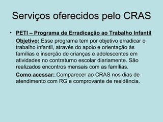 Serviços oferecidos pelo CRAS
• PETI – Programa de Erradicação ao Trabalho Infantil
  Objetivo: Esse programa tem por objetivo erradicar o
  trabalho infantil, através do apoio e orientação às
  famílias e inserção de crianças e adolescentes em
  atividades no contraturno escolar diariamente. São
  realizados encontros mensais com as famílias.
  Como acessar: Comparecer ao CRAS nos dias de
  atendimento com RG e comprovante de residência.
 