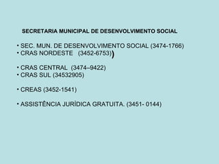 SECRETARIA MUNICIPAL DE DESENVOLVIMENTO SOCIAL

• SEC. MUN. DE DESENVOLVIMENTO SOCIAL (3474-1766)
• CRAS NORDESTE (3452-6753))

• CRAS CENTRAL (3474–9422)
• CRAS SUL (34532905)

• CREAS (3452-1541)

• ASSISTÊNCIA JURÍDICA GRATUITA. (3451- 0144)
 