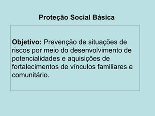 Proteção Social Básica


Objetivo: Prevenção de situações de
riscos por meio do desenvolvimento de
potencialidades e aquisições de
fortalecimentos de vínculos familiares e
comunitário..
 