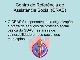 Centro de Referência de
     Assistência Social (CRAS)

• O CRAS é responsável pela organização
  e oferta de serviços da proteção social
  básica do SUAS nas áreas de
  vulnerabilidade e risco social dos
  municípios.
 