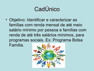 CadÚnico
• Objetivo: Identificar e caracterizar as
  famílias com renda mensal de até meio
  salário mínimo por pessoa e famílias com
  renda de até três salários mínimos, para
  programas sociais. Ex: Programa Bolsa
  Família.
 