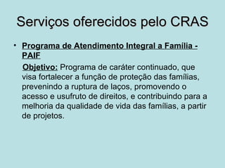 Serviços oferecidos pelo CRAS
• Programa de Atendimento Integral a Família -
  PAIF
  Objetivo: Programa de caráter continuado, que
  visa fortalecer a função de proteção das famílias,
  prevenindo a ruptura de laços, promovendo o
  acesso e usufruto de direitos, e contribuindo para a
  melhoria da qualidade de vida das famílias, a partir
  de projetos.
 