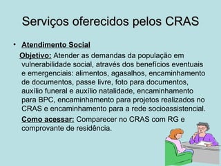 Serviços oferecidos pelos CRAS
• Atendimento Social
  Objetivo: Atender as demandas da população em
  vulnerabilidade social, através dos benefícios eventuais
  e emergenciais: alimentos, agasalhos, encaminhamento
  de documentos, passe livre, foto para documentos,
  auxílio funeral e auxílio natalidade, encaminhamento
  para BPC, encaminhamento para projetos realizados no
  CRAS e encaminhamento para a rede socioassistencial.
  Como acessar: Comparecer no CRAS com RG e
  comprovante de residência.
 