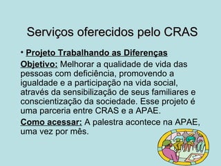 Serviços oferecidos pelo CRAS
• Projeto Trabalhando as Diferenças
Objetivo: Melhorar a qualidade de vida das
pessoas com deficiência, promovendo a
igualdade e a participação na vida social,
através da sensibilização de seus familiares e
conscientização da sociedade. Esse projeto é
uma parceria entre CRAS e a APAE.
Como acessar: A palestra acontece na APAE,
uma vez por mês.
 