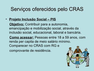 Serviços oferecidos pelo CRAS
• Projeto Inclusão Social – PIS
  Objetivo: Contribuir para a autonomia,
  emancipação e mobilização social, através da
  inclusão social, educacional, laboral e bancária.
  Como acessar: Pessoas entre 18 a 59 anos, com
  renda per capita de meio salário mínimo.
  Comparecer no CRAS com RG e
  comprovante de residência.
 