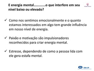 E energia mental............o que interfere em seu
nível baixo ou elevado?
 Como nos sentimos emocionalmente e o quanto
estamos interessados em algo tem grande influência
em nosso nível de energia.
 Paixão e motivação são impulsionadores
reconhecidos para criar energia mental.
 Estresse, dependendo de como a pessoa lida com
ele gera estafa mental.
 