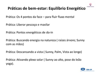 Práticas de bem-estar: Equilíbrio Energético
Prática: Os 4 pontos da face – para fluir fluxo mental
Prática: Liberar pescoço e maxilar
Prática: Pontos energéticos de do-in
Prática: Buscando energia na natureza ( raízes árvore; Sunny
com as mãos)
Prática: Descansando a vista ( Sunny, Palm, Vista ao longe)
Prática: Ativando plexo solar ( Sunny ao alto, pose do leão
yoga).
 
