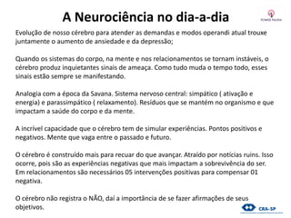 A Neurociência no dia-a-dia
Evolução de nosso cérebro para atender as demandas e modos operandi atual trouxe
juntamente o aumento de ansiedade e da depressão;
Quando os sistemas do corpo, na mente e nos relacionamentos se tornam instáveis, o
cérebro produz inquietantes sinais de ameaça. Como tudo muda o tempo todo, esses
sinais estão sempre se manifestando.
Analogia com a época da Savana. Sistema nervoso central: simpático ( ativação e
energia) e parassimpático ( relaxamento). Resíduos que se mantém no organismo e que
impactam a saúde do corpo e da mente.
A incrível capacidade que o cérebro tem de simular experiências. Pontos positivos e
negativos. Mente que vaga entre o passado e futuro.
O cérebro é construído mais para recuar do que avançar. Atraído por notícias ruins. Isso
ocorre, pois são as experiências negativas que mais impactam a sobrevivência do ser.
Em relacionamentos são necessários 05 intervenções positivas para compensar 01
negativa.
O cérebro não registra o NÃO, daí a importância de se fazer afirmações de seus
objetivos.
 