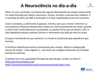 A Neurociência no dia-a-dia
Sentir-se vivo e centrado é a essência do auge do desempenho da relação corpo-mente
e é experimentado por atletas, executivos, artistas, amantes e pessoas que meditam. É
o resultado do SNS e do SNP, o acelerador e o freio, trabalhando juntos em harmonia;
A dor é inevitável, o sofrimento é opcional. A forma com que a mente “enfrenta” as
circunstâncias influencia diretamente no bom ou mal funcionamento do corpo. Quando
o sofrimento é profundamente incorporado, as reações físicas que envolvem o SN e o
eixo hipotálamo-pituária-adrenal, tornam o sofrimento uma bola de neve no corpo.
O corpo é constituído do que comemos e a mente é constituída pela experiência que
vivemos.
A memória implícita permanece inconsciente para sempre. Define a configuração
interna da mente – como alguém é – com base nos vestígios lentamente acumulados
durante as vivências.
O cérebro tem uma capacidade ilimitada de aprendizado. Lembre-se disso!!!
(https://pt.khanacademy.org)
https://www.khanacademy.org/youcanlearnanything?video=main
 