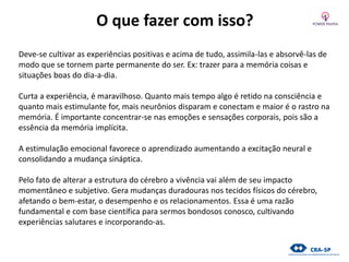 O que fazer com isso?
Deve-se cultivar as experiências positivas e acima de tudo, assimila-las e absorvê-las de
modo que se tornem parte permanente do ser. Ex: trazer para a memória coisas e
situações boas do dia-a-dia.
Curta a experiência, é maravilhoso. Quanto mais tempo algo é retido na consciência e
quanto mais estimulante for, mais neurônios disparam e conectam e maior é o rastro na
memória. É importante concentrar-se nas emoções e sensações corporais, pois são a
essência da memória implícita.
A estimulação emocional favorece o aprendizado aumentando a excitação neural e
consolidando a mudança sináptica.
Pelo fato de alterar a estrutura do cérebro a vivência vai além de seu impacto
momentâneo e subjetivo. Gera mudanças duradouras nos tecidos físicos do cérebro,
afetando o bem-estar, o desempenho e os relacionamentos. Essa é uma razão
fundamental e com base científica para sermos bondosos conosco, cultivando
experiências salutares e incorporando-as.
 
