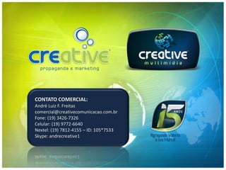 CONTATO COMERCIAL:
André Luiz F. Freitas
comercial@creativecomunicacao.com.br
Fone: (19) 3426-7326
Celular: (19) 9772-6640
Nextel: (19) 7812-4155 – ID: 105*7533
Skype: andrecreative1
 