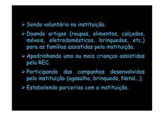 Sendo voluntário na instituição.
Doando artigos (roupas, alimentos, calçados,
móveis, eletrodomésticos, brinquedos, etc.)
para as famílias assistidas pela instituição.
Apadrinhando uma ou mais crianças assistidas
pela REC.
Participando das campanhas desenvolvidas
pela instituição (agasalho, brinquedo, Natal...).
Estabelendo parcerias com a instituição.
 