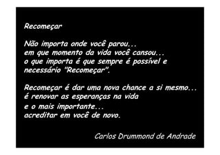 Recomeçar

Não importa onde você parou...
em que momento da vida você cansou...
o que importa é que sempre é possível e
necessário "Recomeçar".

Recomeçar é dar uma nova chance a si mesmo...
é renovar as esperanças na vida
e o mais importante...
acreditar em você de novo.

                   Carlos Drummond de Andrade
 