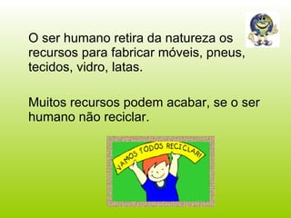 O ser humano retira da natureza os recursos para fabricar móveis, pneus, tecidos, vidro, latas. Muitos recursos podem acabar, se o ser humano não reciclar. 