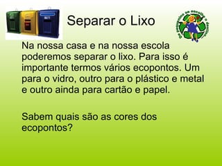 Separar o Lixo Na nossa casa e na nossa escola poderemos separar o lixo. Para isso é importante termos vários ecopontos. Um para o vidro, outro para o plástico e metal e outro ainda para cartão e papel. Sabem quais são as cores dos ecopontos? 