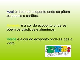 Azul  é a cor do ecoponto onde se põem os papeis e cartões.  Amarelo  é a cor do ecoponto onde se põem os plásticos e alumínios. Verde  é a cor do ecoponto onde se põe o vidro.  
