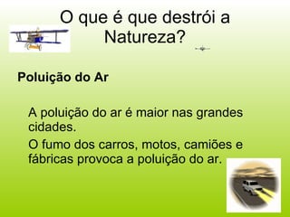 O que é que destrói a Natureza? Poluição do Ar A poluição do ar é maior nas grandes cidades.  O fumo dos carros, motos, camiões e fábricas provoca a poluição do ar. 
