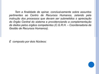 Tem a finalidade de opinar, conclusivamente sobre assuntos
pertinentes ao Centro de Recursos Humanos, zelando pela
instrução dos processos que devam ser submetidos à apreciação
do Órgão Central do sistema e providenciando a complementação
de dados pelos órgãos competentes (C.G.R.H. – Coordenadoria de
Gestão de Recursos Humanos).



É composto por dois Núcleos:
 