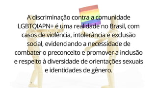 A discriminação contra a comunidade
LGBTQIAPN+ é uma realidade no Brasil, com
casos de violência, intolerância e exclusão
social, evidenciando a necessidade de
combater o preconceito e promover a inclusão
e respeito à diversidade de orientações sexuais
e identidades de gênero.
 
