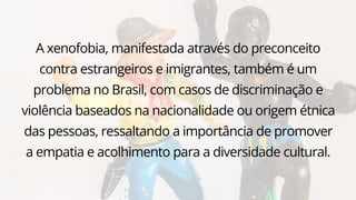A xenofobia, manifestada através do preconceito
contra estrangeiros e imigrantes, também é um
problema no Brasil, com casos de discriminação e
violência baseados na nacionalidade ou origem étnica
das pessoas, ressaltando a importância de promover
a empatia e acolhimento para a diversidade cultural.
 