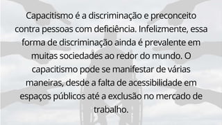 Capacitismo é a discriminação e preconceito
contra pessoas com deficiência. Infelizmente, essa
forma de discriminação ainda é prevalente em
muitas sociedades ao redor do mundo. O
capacitismo pode se manifestar de várias
maneiras, desde a falta de acessibilidade em
espaços públicos até a exclusão no mercado de
trabalho.
 