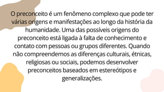 O preconceito é um fenômeno complexo que pode ter
várias origens e manifestações ao longo da história da
humanidade. Uma das possíveis origens do
preconceito está ligada à falta de conhecimento e
contato com pessoas ou grupos diferentes. Quando
não compreendemos as diferenças culturais, étnicas,
religiosas ou sociais, podemos desenvolver
preconceitos baseados em estereótipos e
generalizações.
 