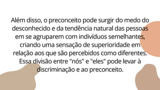 Além disso, o preconceito pode surgir do medo do
desconhecido e da tendência natural das pessoas
em se agruparem com indivíduos semelhantes,
criando uma sensação de superioridade em
relação aos que são percebidos como diferentes.
Essa divisão entre "nós" e "eles" pode levar à
discriminação e ao preconceito.
 